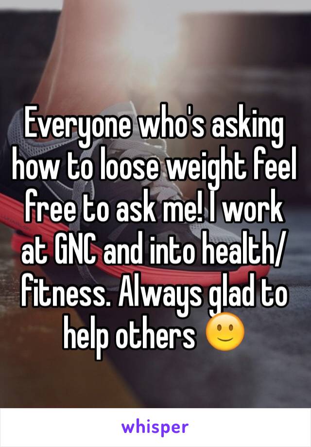 Everyone who's asking how to loose weight feel free to ask me! I work at GNC and into health/fitness. Always glad to help others 🙂