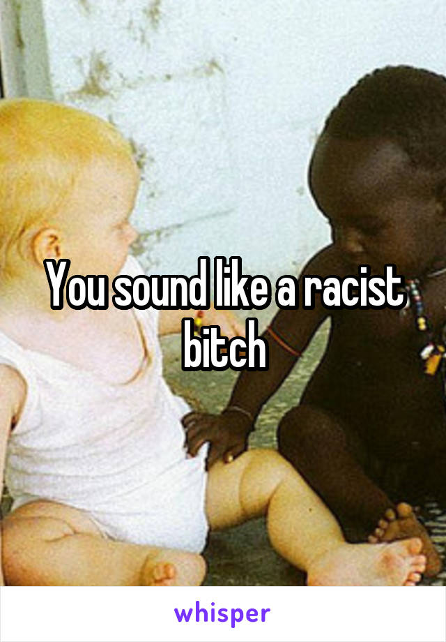 You sound like a racist bitch