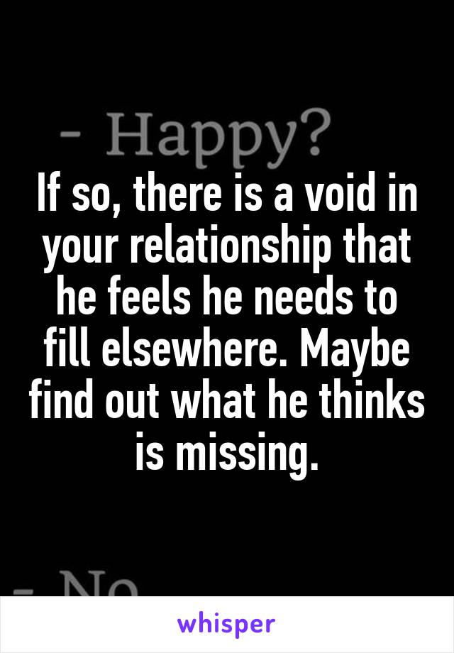 If so, there is a void in your relationship that he feels he needs to fill elsewhere. Maybe find out what he thinks is missing.