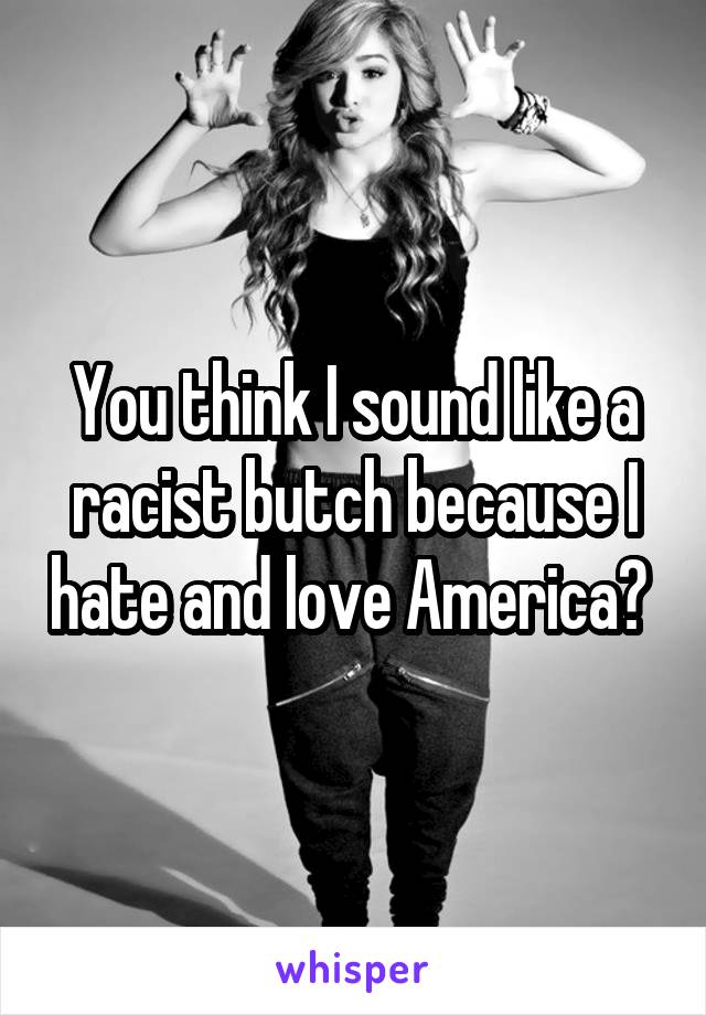 You think I sound like a racist butch because I hate and love America? 