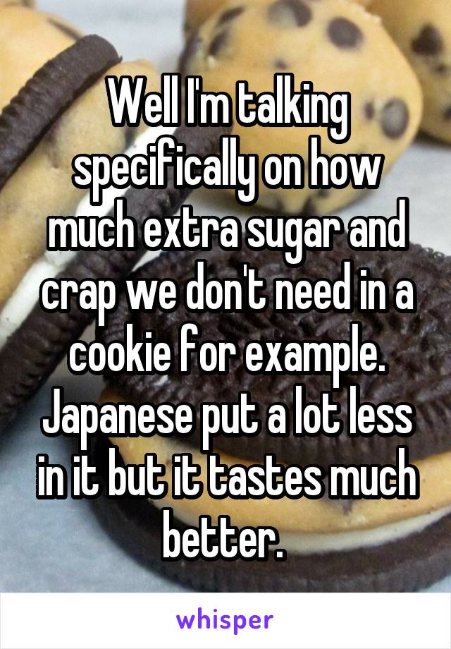 Well I'm talking specifically on how much extra sugar and crap we don't need in a cookie for example. Japanese put a lot less in it but it tastes much better. 