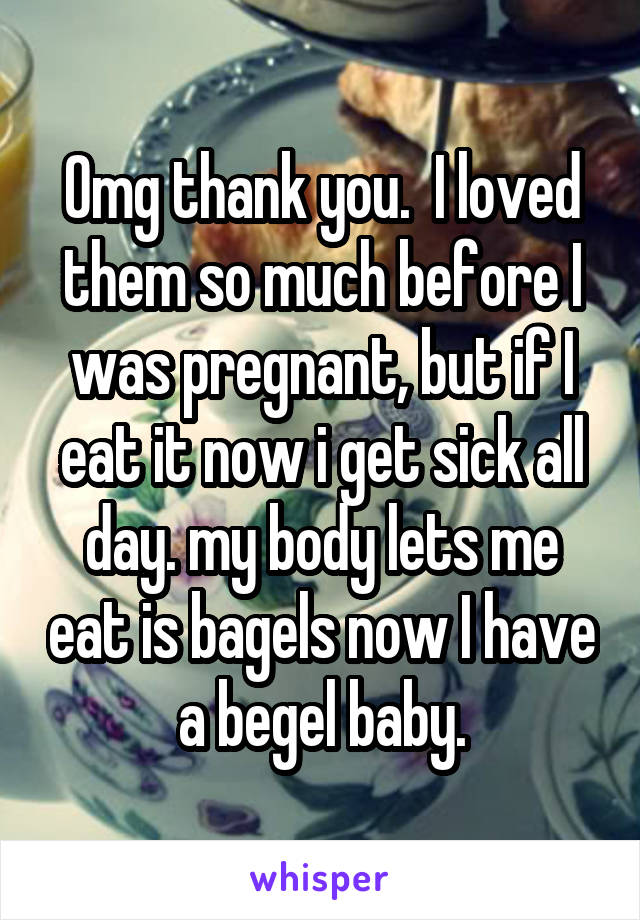 Omg thank you.  I loved them so much before I was pregnant, but if I eat it now i get sick all day. my body lets me eat is bagels now I have a begel baby.