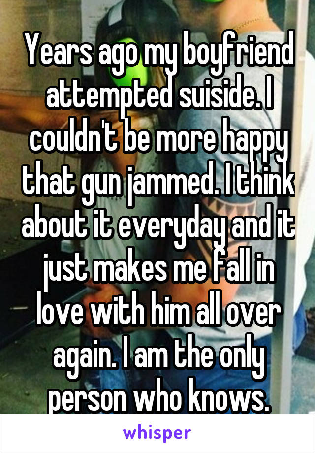 Years ago my boyfriend attempted suiside. I couldn't be more happy that gun jammed. I think about it everyday and it just makes me fall in love with him all over again. I am the only person who knows.