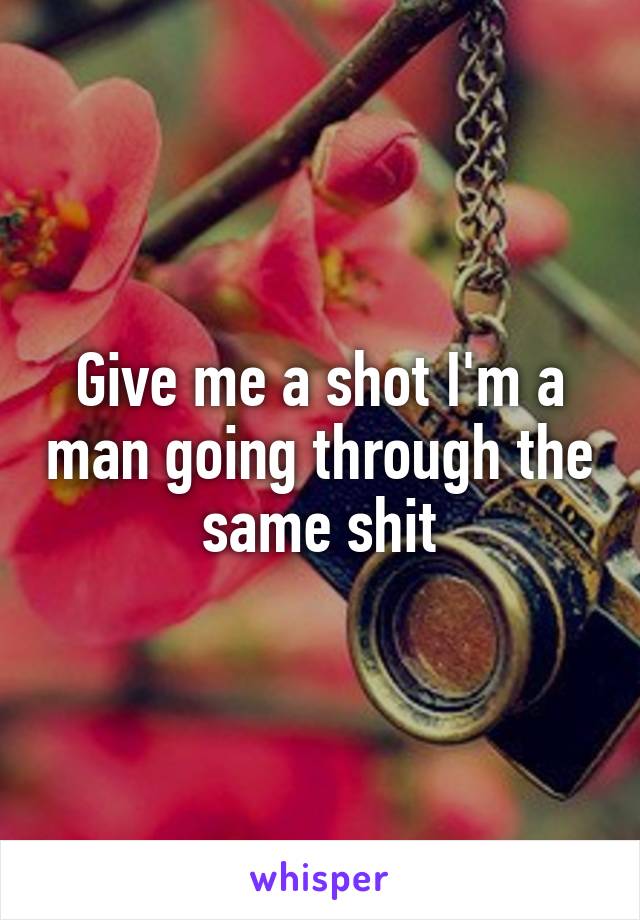 Give me a shot I'm a man going through the same shit