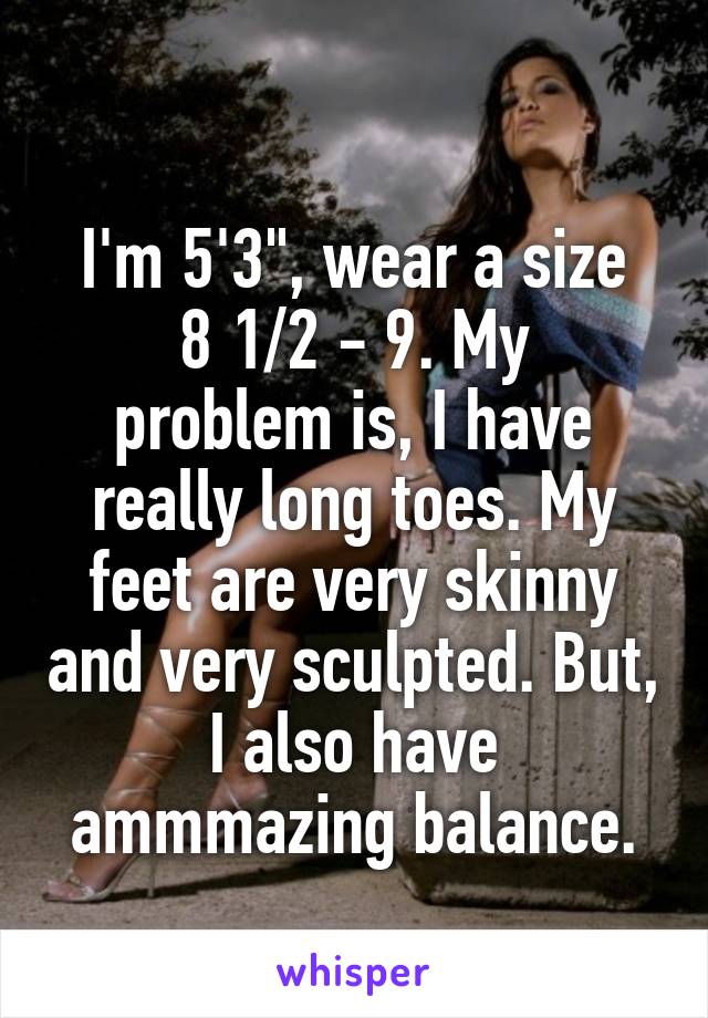 
 I'm 5'3", wear a size 
8 1/2 - 9. My problem is, I have really long toes. My feet are very skinny and very sculpted. But, I also have ammmazing balance.