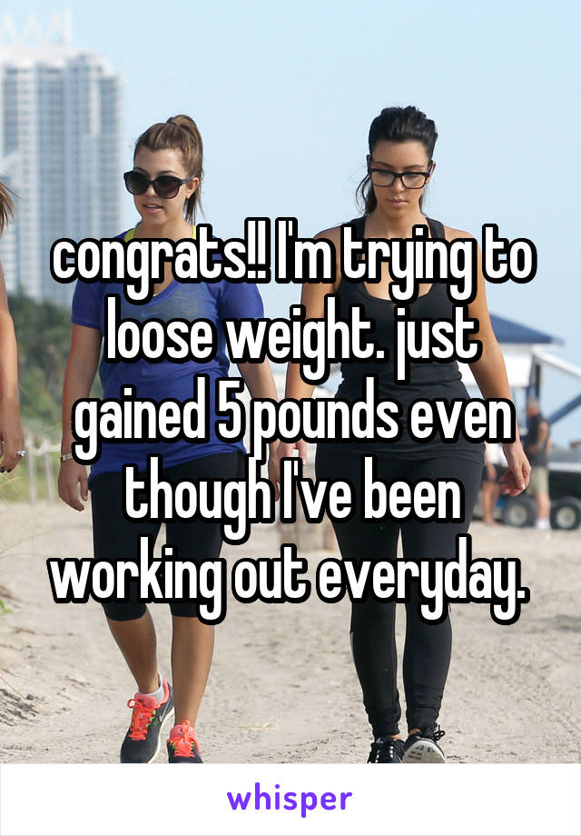 congrats!! I'm trying to loose weight. just gained 5 pounds even though I've been working out everyday. 