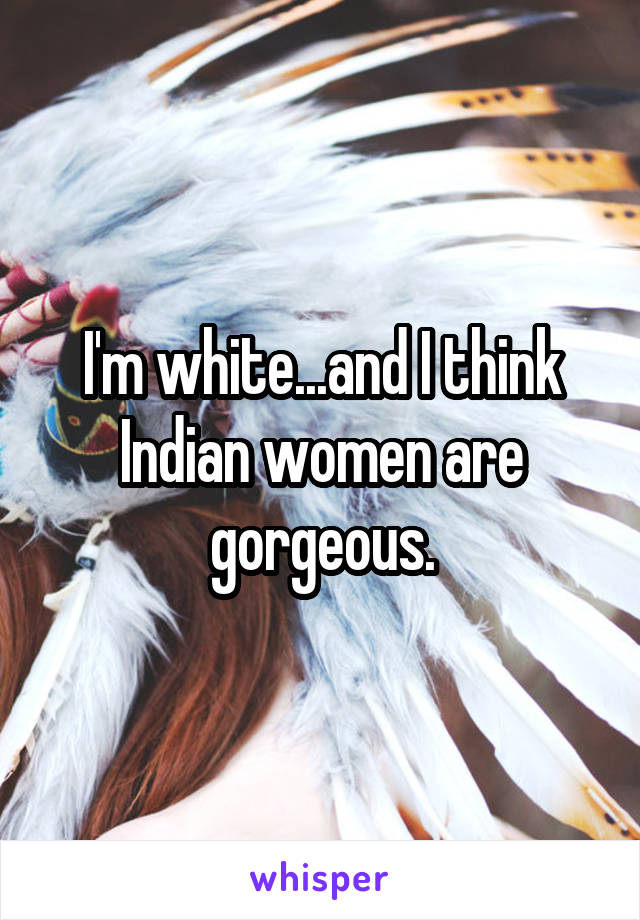 I'm white...and I think Indian women are gorgeous.