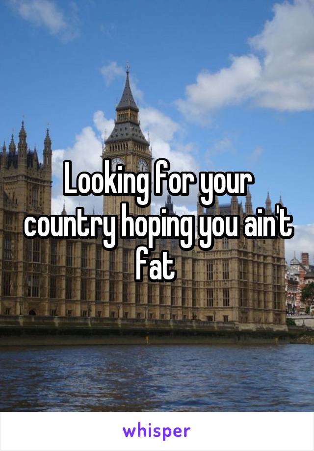 Looking for your country hoping you ain't fat 