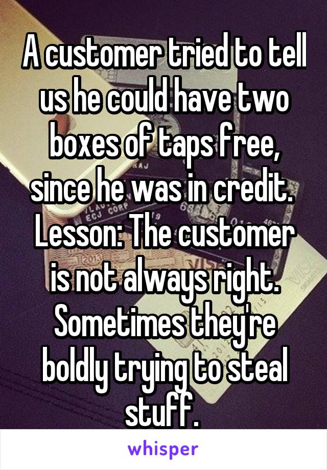 A customer tried to tell us he could have two boxes of taps free, since he was in credit. 
Lesson: The customer is not always right. Sometimes they're boldly trying to steal stuff. 