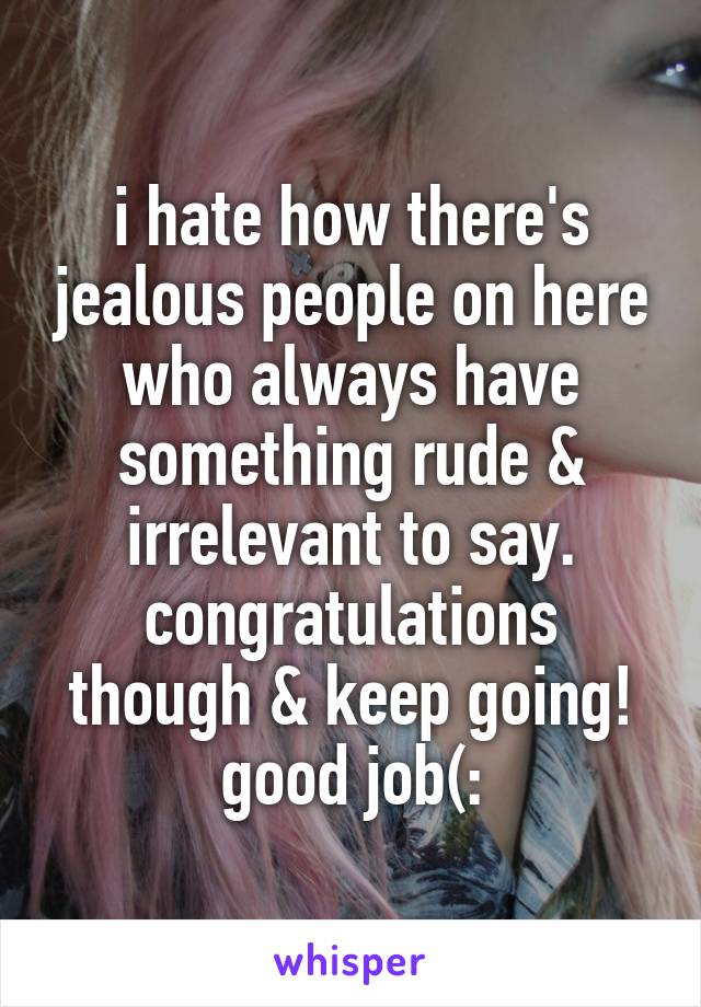 i hate how there's jealous people on here who always have something rude & irrelevant to say. congratulations though & keep going! good job(: