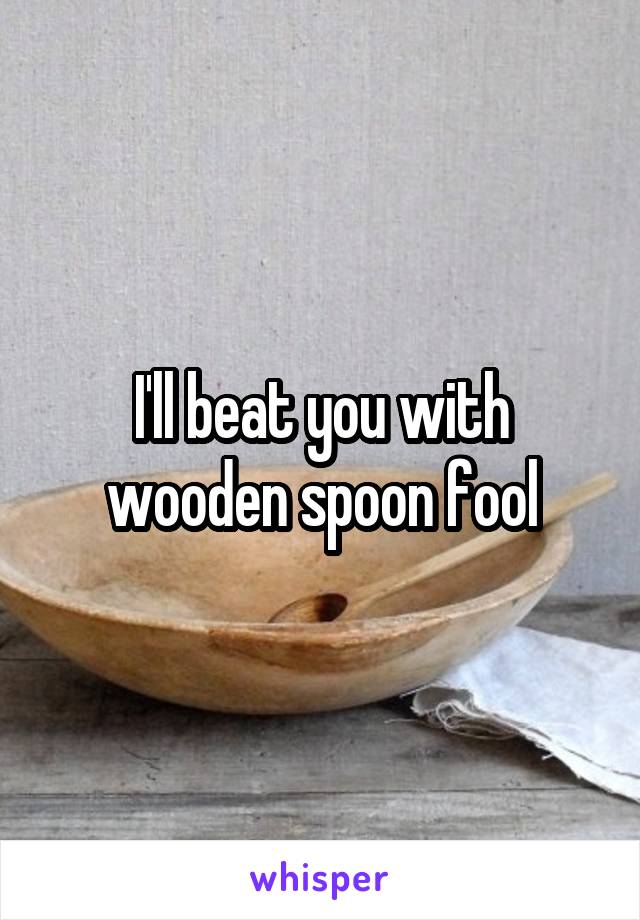 I'll beat you with wooden spoon fool