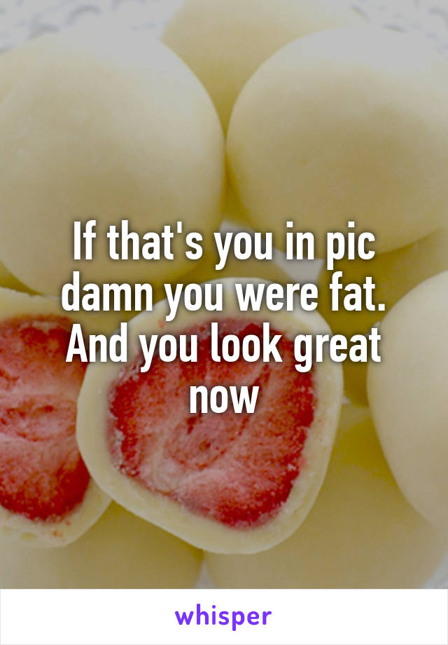 If that's you in pic damn you were fat. And you look great now