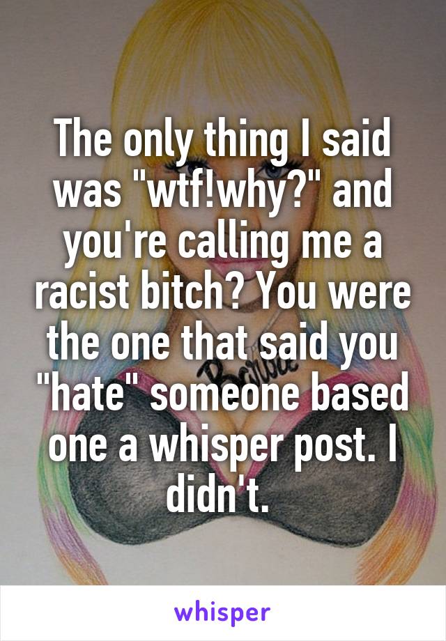 The only thing I said was "wtf!why?" and you're calling me a racist bitch? You were the one that said you "hate" someone based one a whisper post. I didn't. 