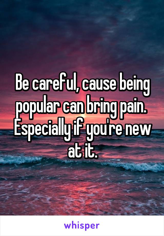 Be careful, cause being popular can bring pain.  Especially if you're new at it.