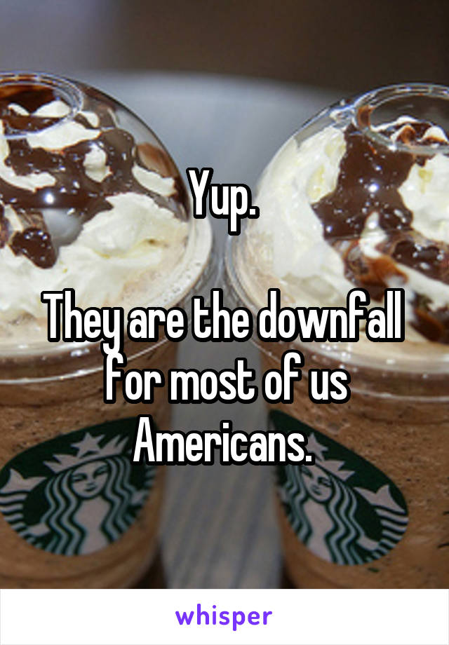 Yup. 

They are the downfall  for most of us Americans. 