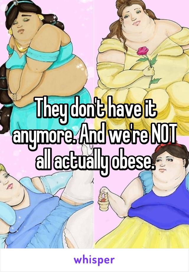 They don't have it anymore. And we're NOT all actually obese.