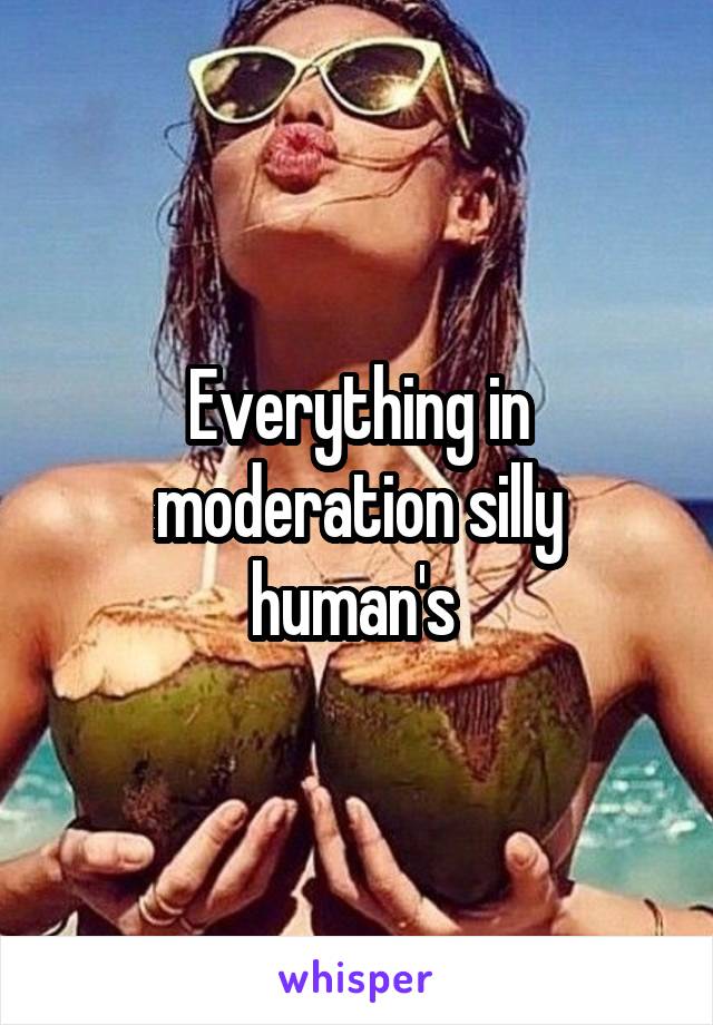 Everything in moderation silly human's 