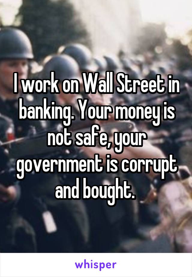 I work on Wall Street in banking. Your money is not safe, your government is corrupt and bought. 