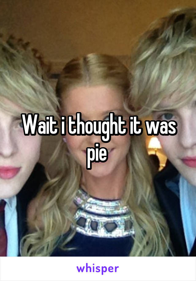 Wait i thought it was pie 