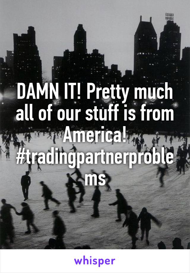 DAMN IT! Pretty much all of our stuff is from America!
#tradingpartnerproblems