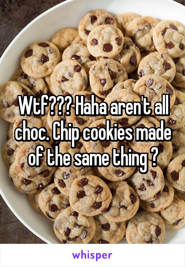 Wtf??? Haha aren't all choc. Chip cookies made of the same thing ?