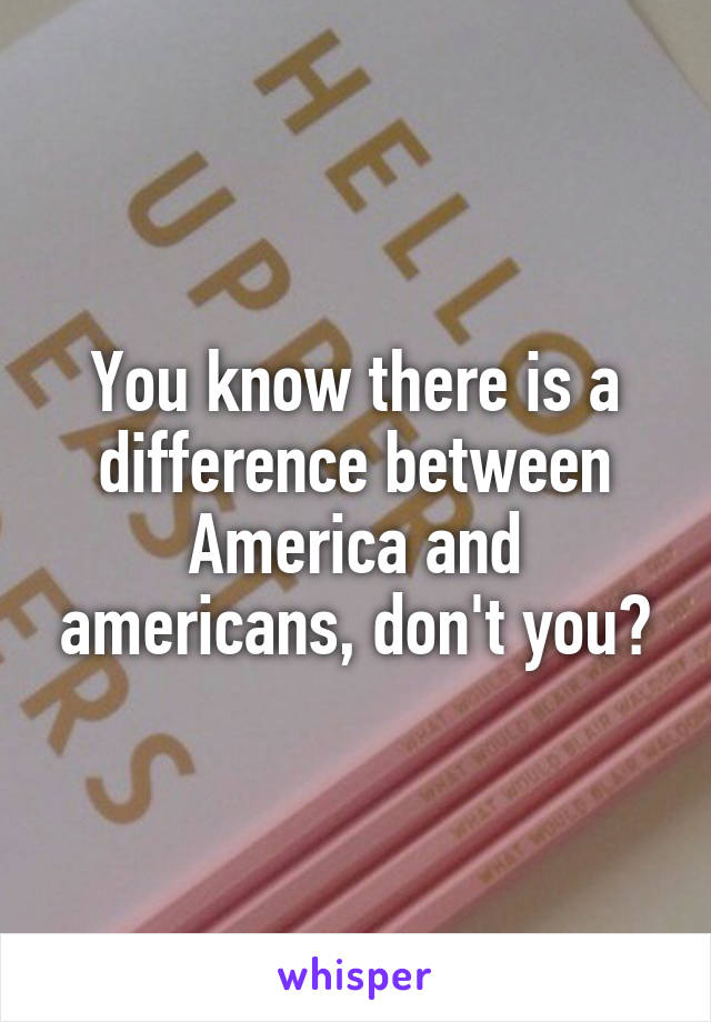 You know there is a difference between America and americans, don't you?