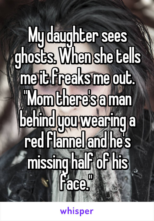 My daughter sees ghosts. When she tells me it freaks me out. "Mom there's a man behind you wearing a red flannel and he's missing half of his face." 