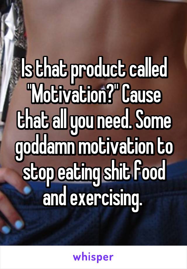 Is that product called "Motivation?" Cause that all you need. Some goddamn motivation to stop eating shit food and exercising. 