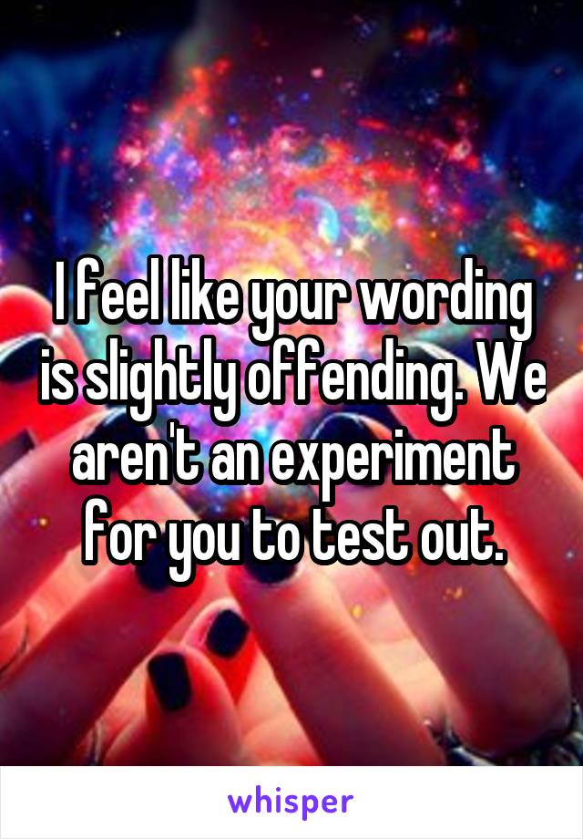 I feel like your wording is slightly offending. We aren't an experiment for you to test out.