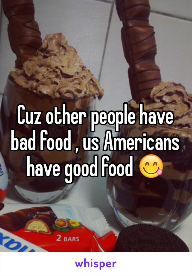 Cuz other people have bad food , us Americans have good food 😋