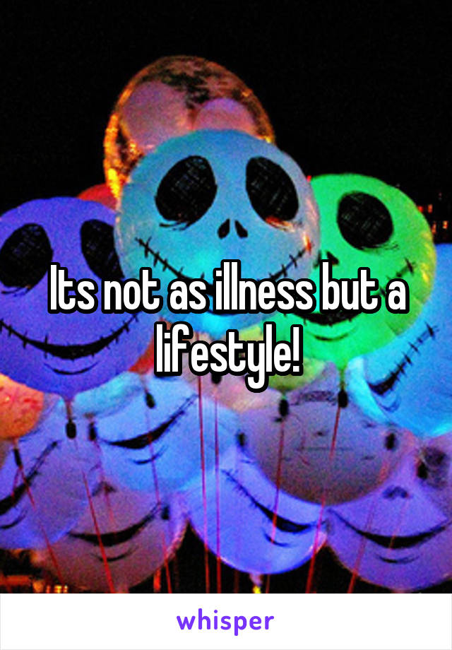 Its not as illness but a lifestyle!