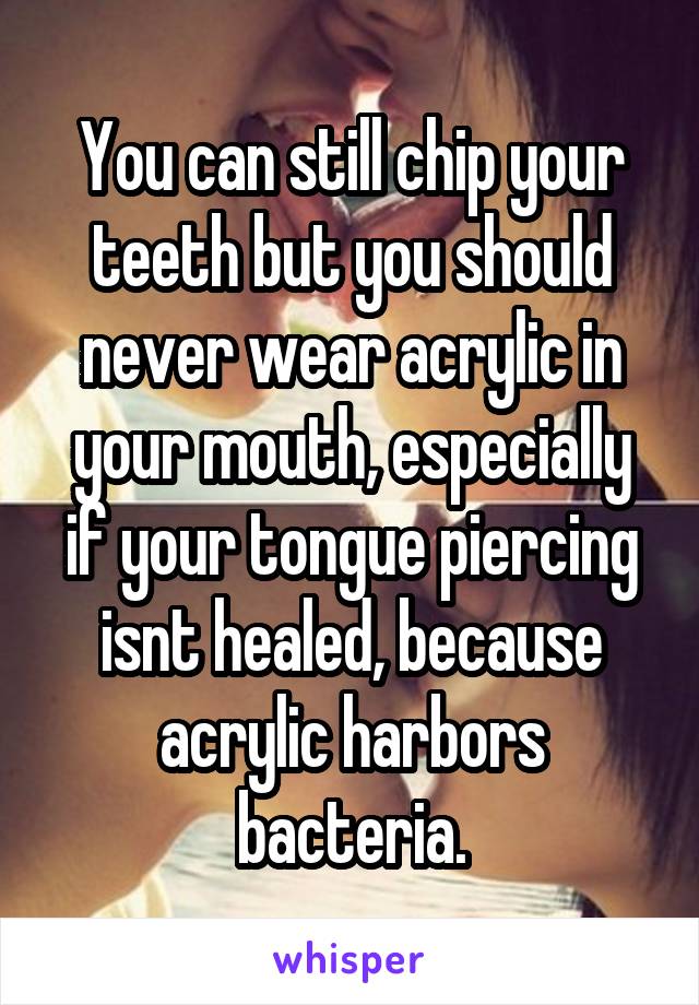 You can still chip your teeth but you should never wear acrylic in your mouth, especially if your tongue piercing isnt healed, because acrylic harbors bacteria.