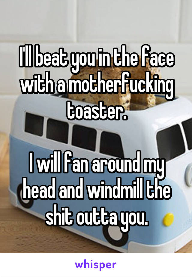 I'll beat you in the face with a motherfucking toaster.

I will fan around my head and windmill the shit outta you.