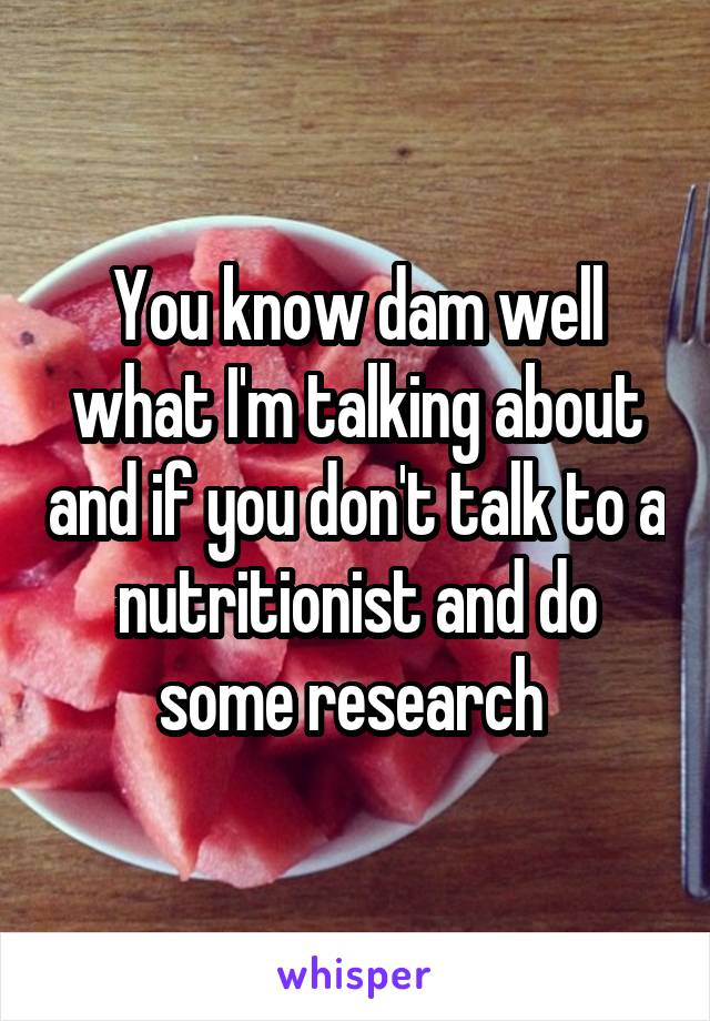 You know dam well what I'm talking about and if you don't talk to a nutritionist and do some research 