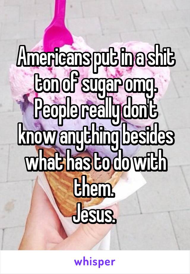 Americans put in a shit ton of sugar omg.
People really don't know anything besides what has to do with them. 
Jesus. 