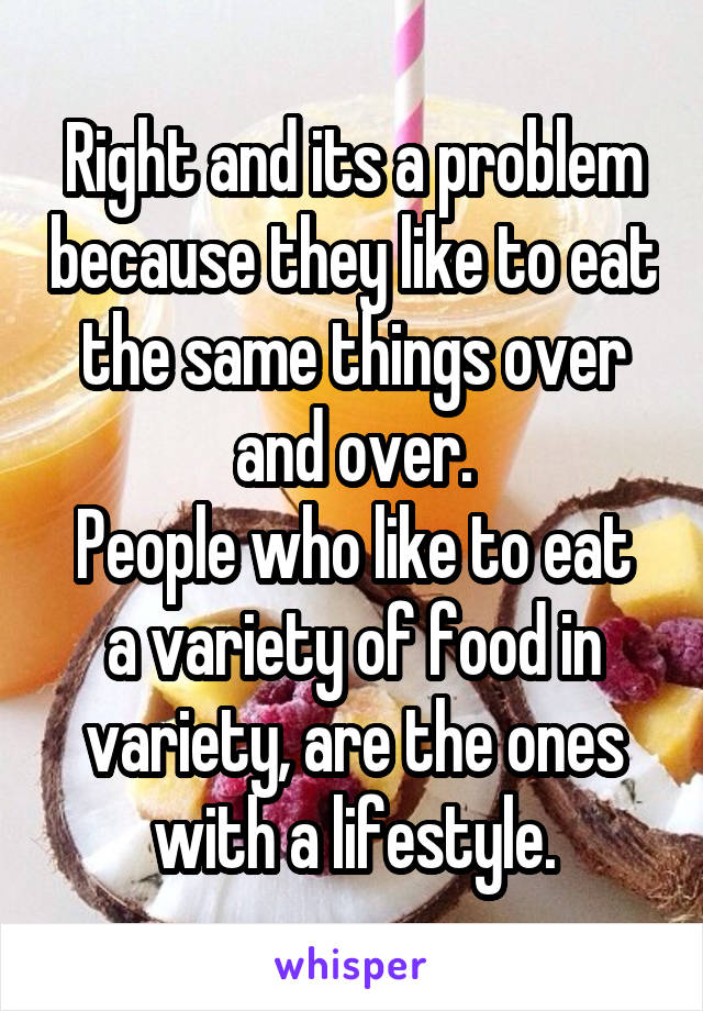 Right and its a problem because they like to eat the same things over and over.
People who like to eat a variety of food in variety, are the ones with a lifestyle.