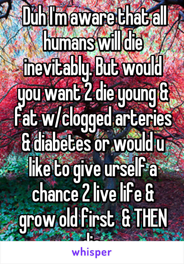  Duh I'm aware that all humans will die inevitably. But would you want 2 die young & fat w/clogged arteries & diabetes or would u like to give urself a chance 2 live life & grow old first  & THEN die 