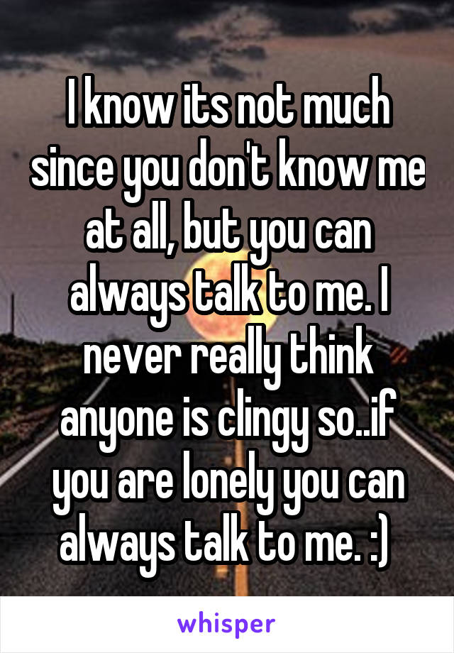 I know its not much since you don't know me at all, but you can always talk to me. I never really think anyone is clingy so..if you are lonely you can always talk to me. :) 