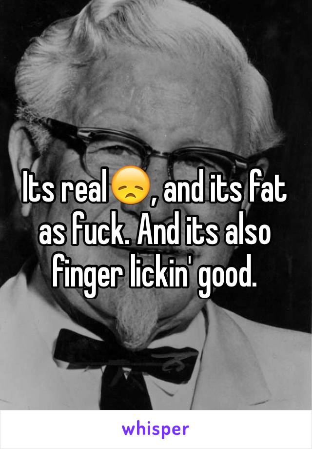 Its real😞, and its fat as fuck. And its also finger lickin' good. 