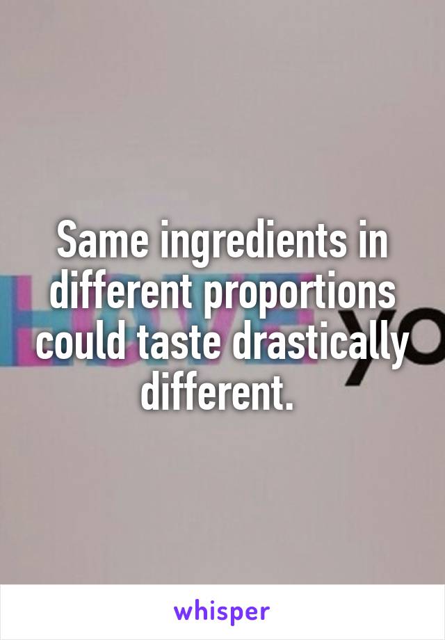 Same ingredients in different proportions could taste drastically different. 