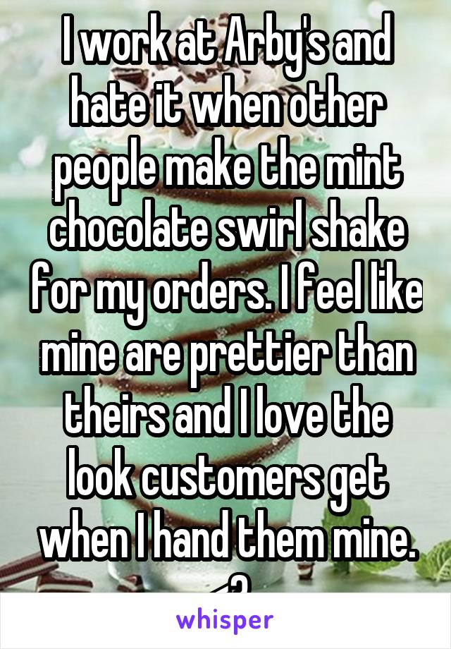 I work at Arby's and hate it when other people make the mint chocolate swirl shake for my orders. I feel like mine are prettier than theirs and I love the look customers get when I hand them mine. <3