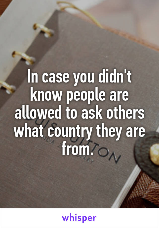 In case you didn't know people are allowed to ask others what country they are from. 