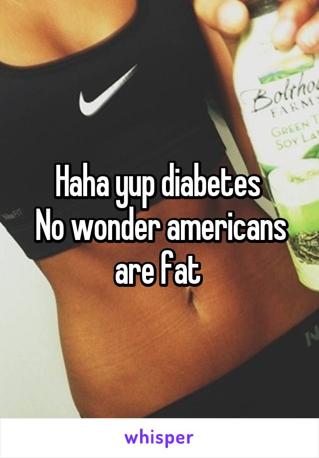 Haha yup diabetes 
No wonder americans are fat 