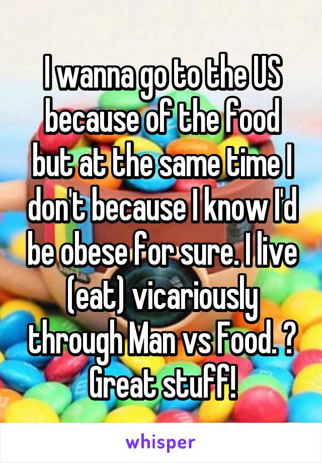 I wanna go to the US because of the food but at the same time I don't because I know I'd be obese for sure. I live (eat) vicariously through Man vs Food. 😂 Great stuff!