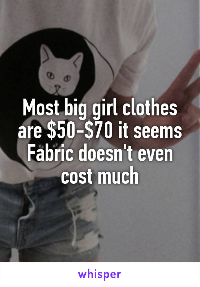 Most big girl clothes are $50-$70 it seems
Fabric doesn't even cost much