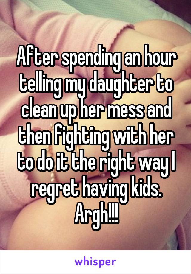 After spending an hour telling my daughter to clean up her mess and then fighting with her to do it the right way I regret having kids. Argh!!!
