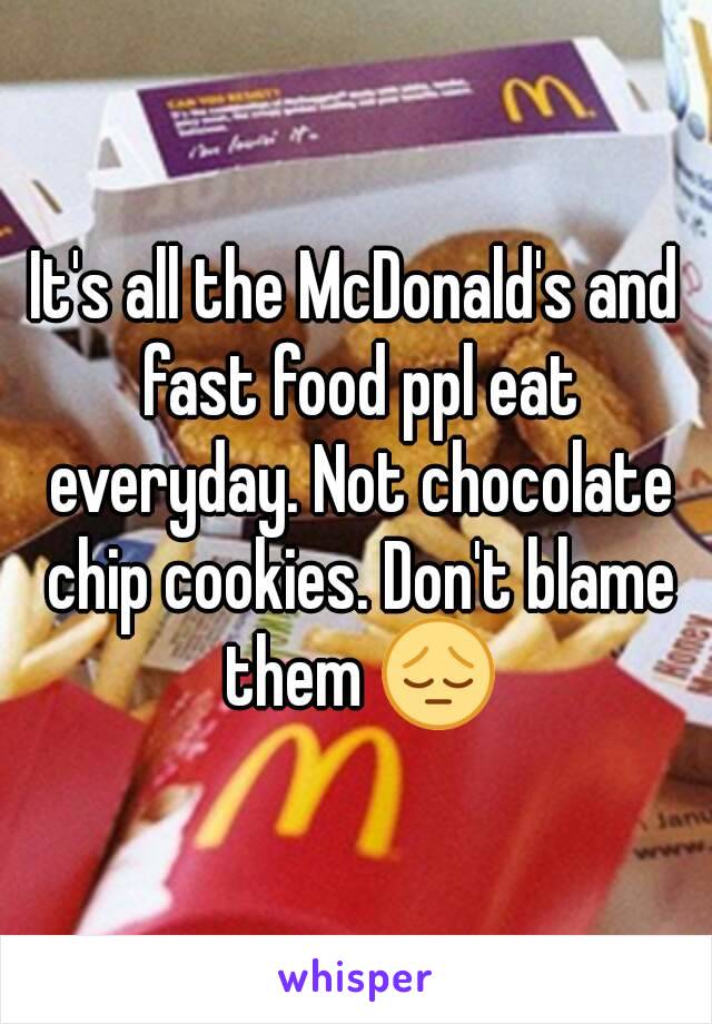 It's all the McDonald's and fast food ppl eat everyday. Not chocolate chip cookies. Don't blame them 😔