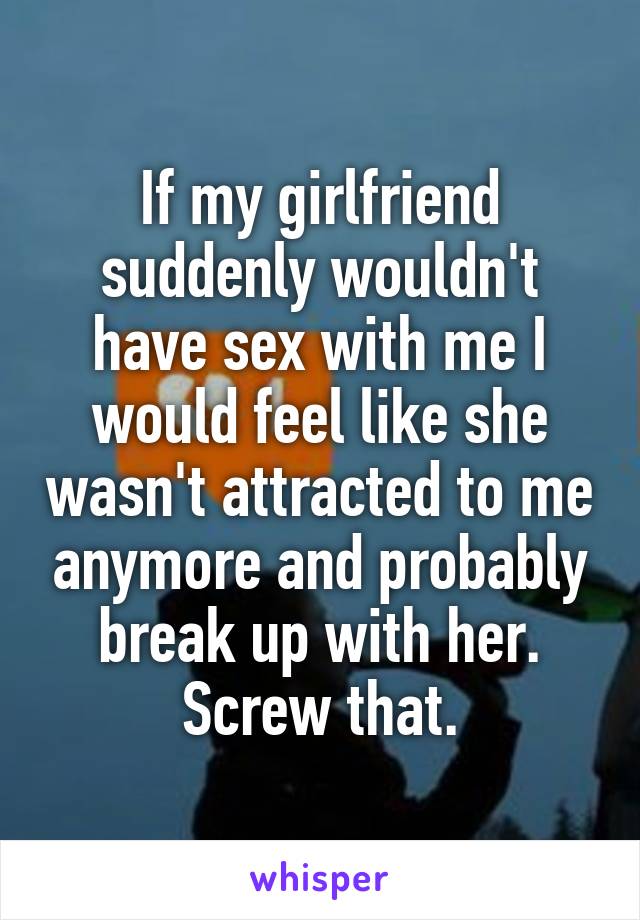 If my girlfriend suddenly wouldn't have sex with me I would feel like she wasn't attracted to me anymore and probably break up with her. Screw that.