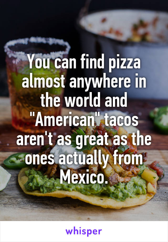 You can find pizza almost anywhere in the world and "American" tacos aren't as great as the ones actually from Mexico.