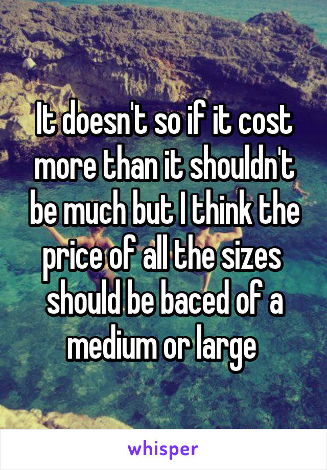 It doesn't so if it cost more than it shouldn't be much but I think the price of all the sizes  should be baced of a medium or large 